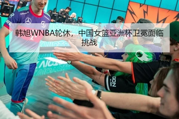 韩旭WNBA轮休，中国女篮亚洲杯卫冕面临挑战