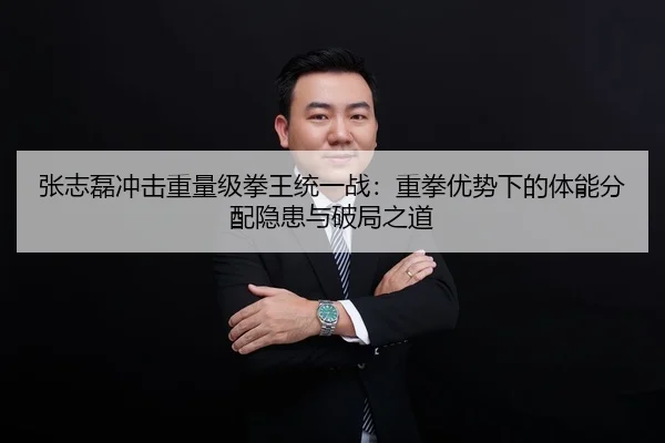 张志磊冲击重量级拳王统一战：重拳优势下的体能分配隐患与破局之道